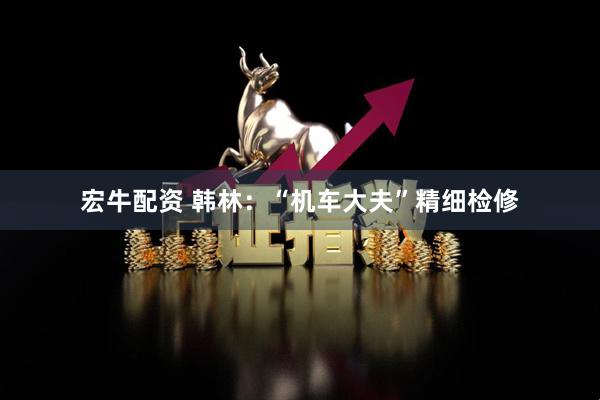 宏牛配资 韩林：“机车大夫”精细检修