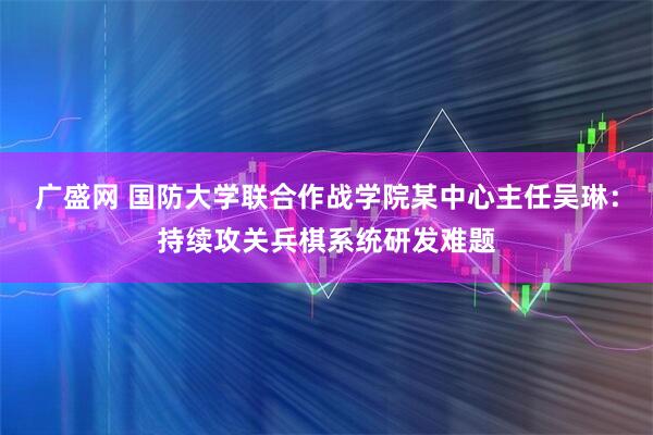 广盛网 国防大学联合作战学院某中心主任吴琳：持续攻关兵棋系统研发难题