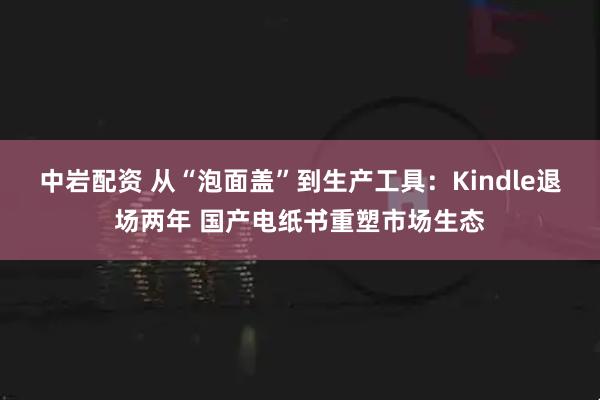 中岩配资 从“泡面盖”到生产工具：Kindle退场两年 国产电纸书重塑市场生态