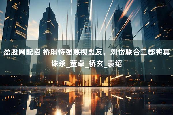 盈股网配资 桥瑁恃强蔑视盟友，刘岱联合二郡将其诛杀_董卓_桥玄_袁绍