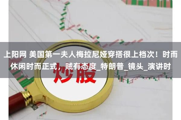 上阳网 美国第一夫人梅拉尼娅穿搭很上档次！时而休闲时而正式，贼有态度_特朗普_镜头_演讲时
