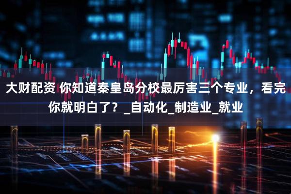 大财配资 你知道秦皇岛分校最厉害三个专业，看完你就明白了？_自动化_制造业_就业