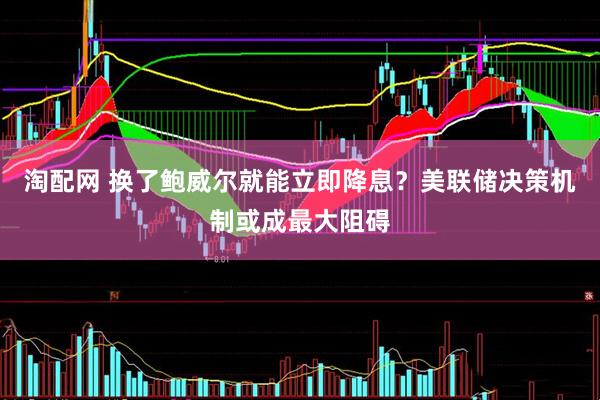 淘配网 换了鲍威尔就能立即降息？美联储决策机制或成最大阻碍