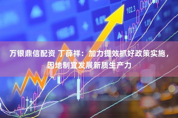 万银鼎信配资 丁薛祥：加力提效抓好政策实施，因地制宜发展新质生产力