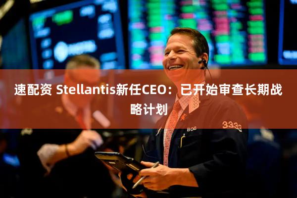 速配资 Stellantis新任CEO：已开始审查长期战略计划