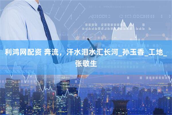 利鸿网配资 奔流，汗水泪水汇长河_孙玉香_工地_张敬生