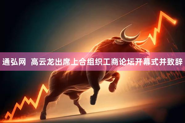 通弘网  高云龙出席上合组织工商论坛开幕式并致辞