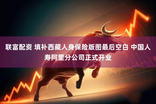 联富配资 填补西藏人身保险版图最后空白 中国人寿阿里分公司正式开业