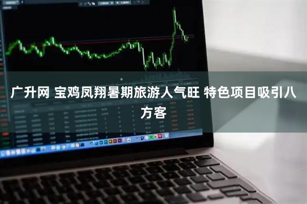 广升网 宝鸡凤翔暑期旅游人气旺 特色项目吸引八方客