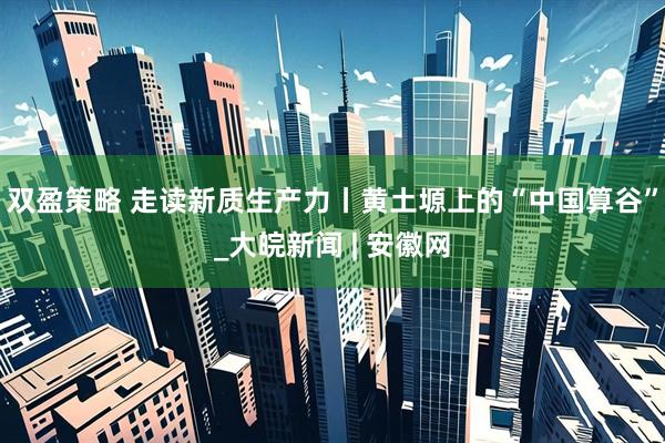 双盈策略 走读新质生产力丨黄土塬上的“中国算谷”_大皖新闻 | 安徽网