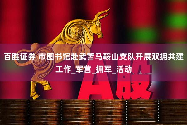 百胜证券 市图书馆赴武警马鞍山支队开展双拥共建工作_军营_拥军_活动