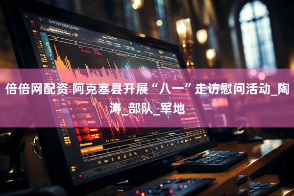 倍倍网配资 阿克塞县开展“八一”走访慰问活动_陶涛_部队_军地