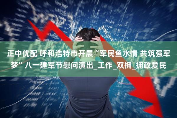 正中优配 呼和浩特市开展“军民鱼水情 共筑强军梦”八一建军节慰问演出_工作_双拥_拥政爱民