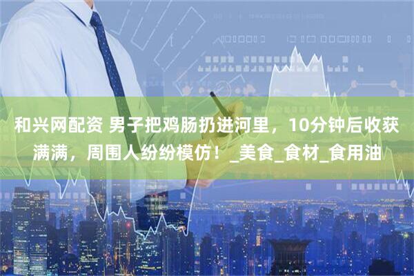 和兴网配资 男子把鸡肠扔进河里，10分钟后收获满满，周围人纷纷模仿！_美食_食材_食用油