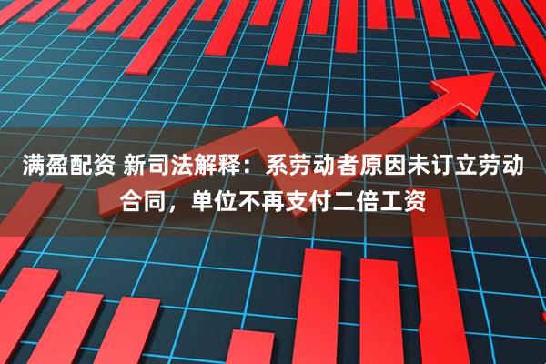 满盈配资 新司法解释：系劳动者原因未订立劳动合同，单位不再支付二倍工资