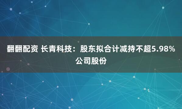 翻翻配资 长青科技：股东拟合计减持不超5.98%公司股份