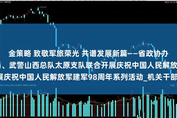 金策略 致敬军旅荣光 共谱发展新篇——省政协办公厅、省机关事务管理局、武警山西总队太原支队联合开展庆祝中国人民解放军建军98周年系列活动_机关干部_工作