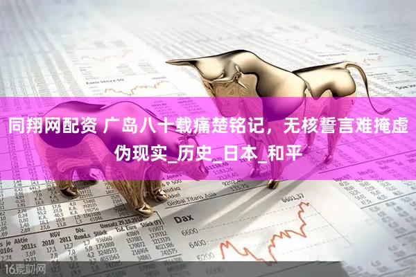 同翔网配资 广岛八十载痛楚铭记，无核誓言难掩虚伪现实_历史_日本_和平