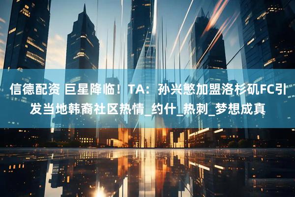 信德配资 巨星降临！TA：孙兴慜加盟洛杉矶FC引发当地韩裔社区热情_约什_热刺_梦想成真