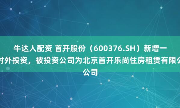 牛达人配资 首开股份(600376.SH)新增一起对外投资,被投资公司为北京首开乐尚住房租赁有限公司