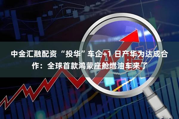 中金汇融配资 “投华”车企+1 日产华为达成合作:全球首款鸿蒙座舱燃油车来了