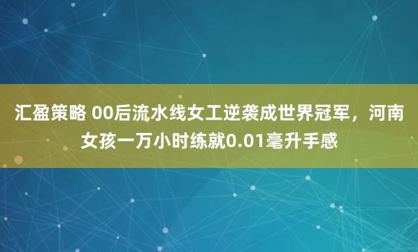 汇盈策略 00后流水线女工逆袭成世界冠军,河南女孩一万小时练就0.01毫升手感