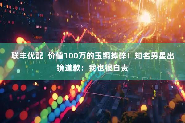 联丰优配 价值100万的玉镯摔碎!知名男星出镜道歉:我也很自责