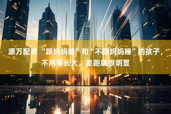 源万配资 “跟妈妈睡”和“不跟妈妈睡”的孩子，不用等长大，差距就很明显