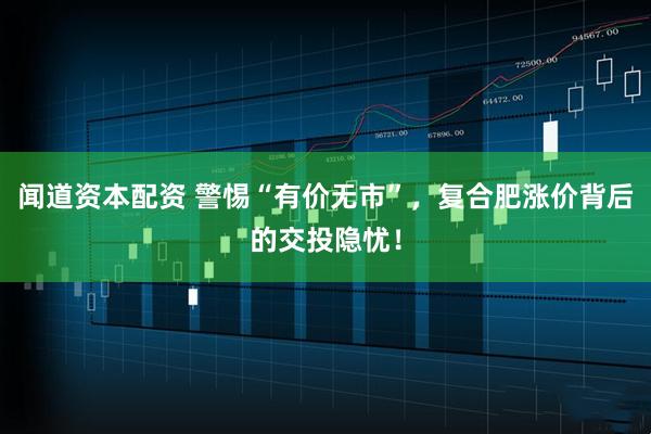 闻道资本配资 警惕“有价无市”，复合肥涨价背后的交投隐忧！