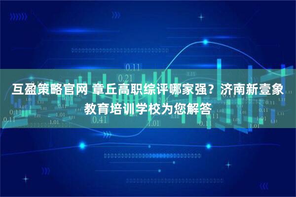 互盈策略官网 章丘高职综评哪家强？济南新壹象教育培训学校为您解答