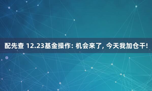配先查 12.23基金操作: 机会来了, 今天我加仓干!