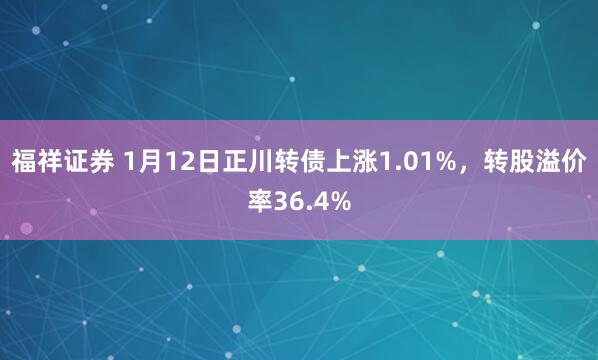 福祥证券 1月12日正川转债上涨1.01%，转股溢价率36.4%