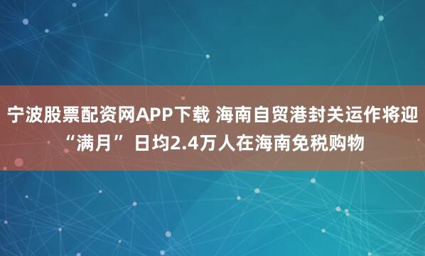 宁波股票配资网APP下载 海南自贸港封关运作将迎“满月” 日均2.4万人在海南免税购物