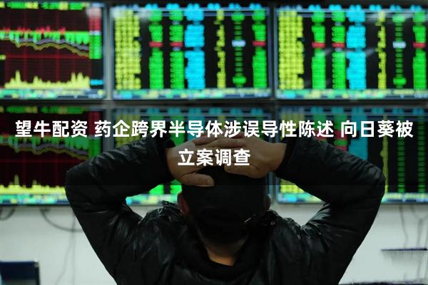 望牛配资 药企跨界半导体涉误导性陈述 向日葵被立案调查