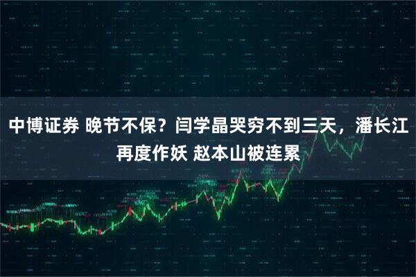 中博证券 晚节不保？闫学晶哭穷不到三天，潘长江再度作妖 赵本山被连累